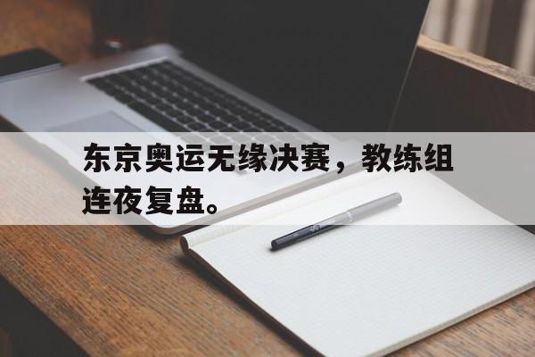 东京奥运无缘决赛,教练组连夜复盘。