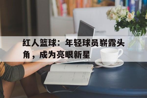 开云手机平台-红人篮球:年轻球员崭露头角,成为亮眼新星