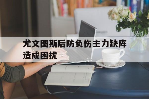 开云手机登录入口-尤文图斯后防负伤主力缺阵造成困扰